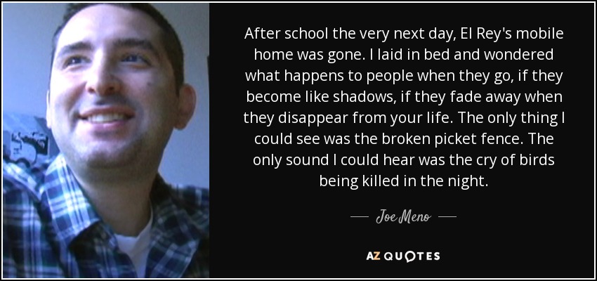 After school the very next day, El Rey's mobile home was gone. I laid in bed and wondered what happens to people when they go, if they become like shadows, if they fade away when they disappear from your life. The only thing I could see was the broken picket fence. The only sound I could hear was the cry of birds being killed in the night. - Joe Meno