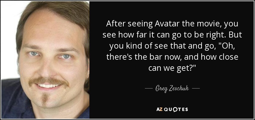 After seeing Avatar the movie, you see how far it can go to be right. But you kind of see that and go, 