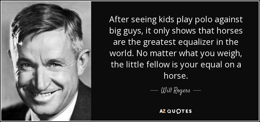 After seeing kids play polo against big guys, it only shows that horses are the greatest equalizer in the world. No matter what you weigh, the little fellow is your equal on a horse. - Will Rogers