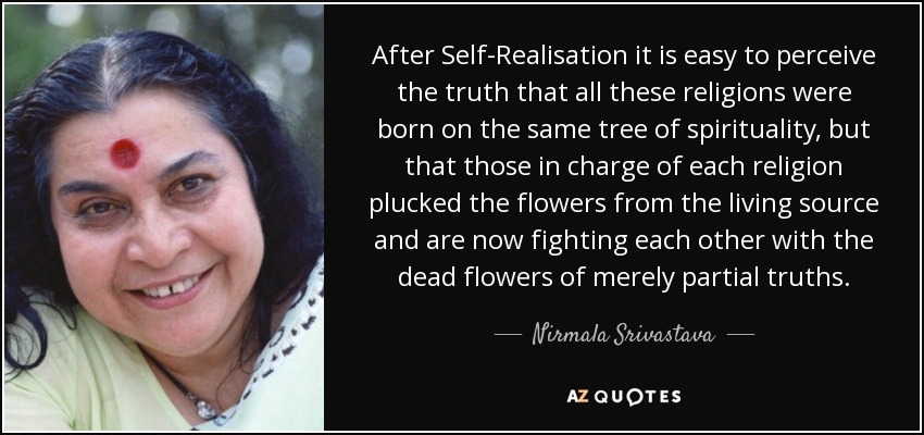 After Self-Realisation it is easy to perceive the truth that all these religions were born on the same tree of spirituality, but that those in charge of each religion plucked the flowers from the living source and are now fighting each other with the dead flowers of merely partial truths. - Nirmala Srivastava