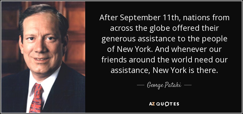 After September 11th, nations from across the globe offered their generous assistance to the people of New York. And whenever our friends around the world need our assistance, New York is there. - George Pataki
