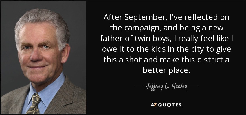 After September, I've reflected on the campaign, and being a new father of twin boys, I really feel like I owe it to the kids in the city to give this a shot and make this district a better place. - Jeffrey O. Henley