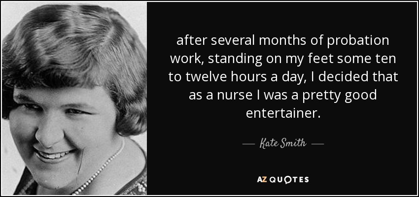 after several months of probation work, standing on my feet some ten to twelve hours a day, I decided that as a nurse I was a pretty good entertainer. - Kate Smith