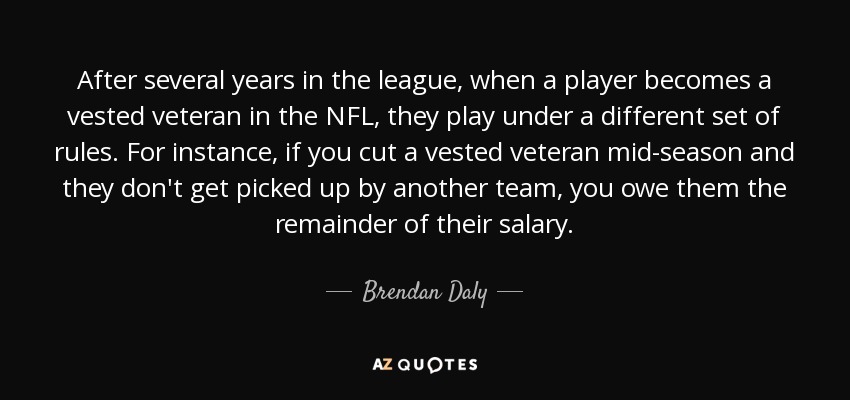 After several years in the league, when a player becomes a vested veteran in the NFL, they play under a different set of rules. For instance, if you cut a vested veteran mid-season and they don't get picked up by another team, you owe them the remainder of their salary. - Brendan Daly