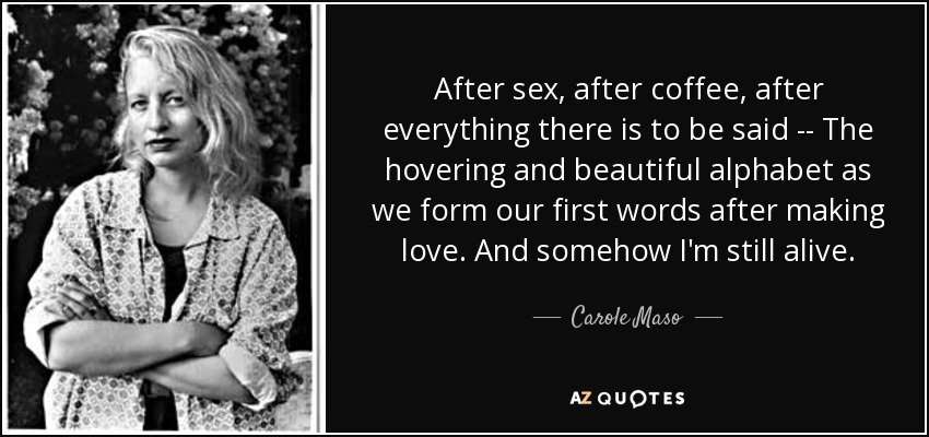 After sex, after coffee, after everything there is to be said -- The hovering and beautiful alphabet as we form our first words after making love. And somehow I'm still alive. - Carole Maso