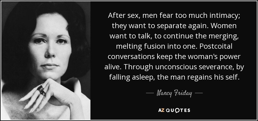 After sex, men fear too much intimacy; they want to separate again. Women want to talk, to continue the merging, melting fusion into one. Postcoital conversations keep the woman's power alive. Through unconscious severance, by falling asleep, the man regains his self. - Nancy Friday