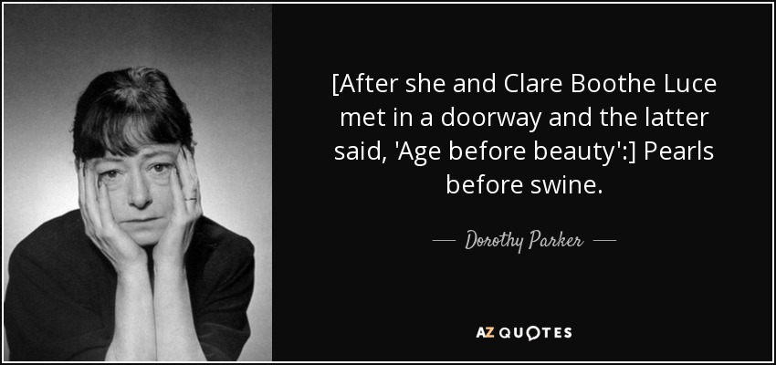 [After she and Clare Boothe Luce met in a doorway and the latter said, 'Age before beauty':] Pearls before swine. - Dorothy Parker
