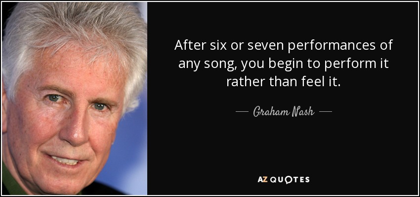 After six or seven performances of any song, you begin to perform it rather than feel it. - Graham Nash