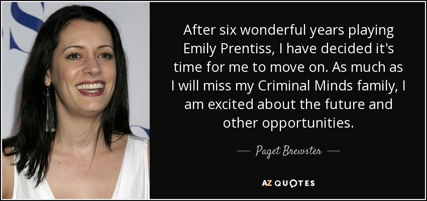 After six wonderful years playing Emily Prentiss, I have decided it's time for me to move on. As much as I will miss my Criminal Minds family, I am excited about the future and other opportunities. - Paget Brewster