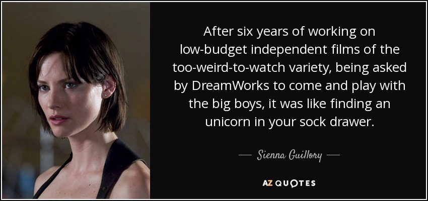 After six years of working on low-budget independent films of the too-weird-to-watch variety, being asked by DreamWorks to come and play with the big boys, it was like finding an unicorn in your sock drawer. - Sienna Guillory