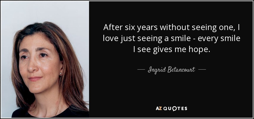 After six years without seeing one, I love just seeing a smile - every smile I see gives me hope. - Ingrid Betancourt