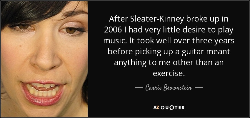 After Sleater-Kinney broke up in 2006 I had very little desire to play music. It took well over three years before picking up a guitar meant anything to me other than an exercise. - Carrie Brownstein