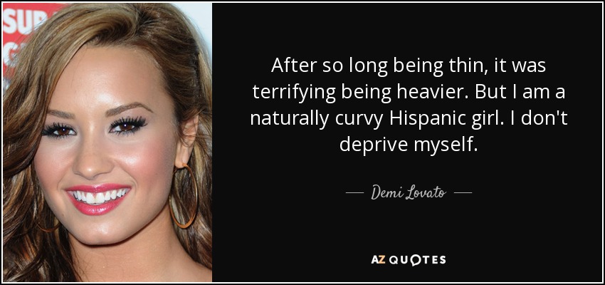 After so long being thin, it was terrifying being heavier. But I am a naturally curvy Hispanic girl. I don't deprive myself. - Demi Lovato