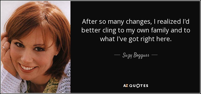 After so many changes, I realized I'd better cling to my own family and to what I've got right here. - Suzy Bogguss