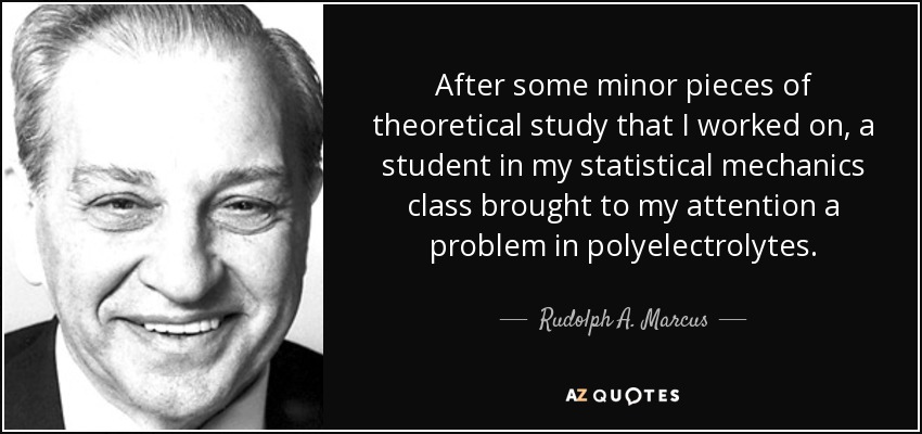 After some minor pieces of theoretical study that I worked on, a student in my statistical mechanics class brought to my attention a problem in polyelectrolytes. - Rudolph A. Marcus