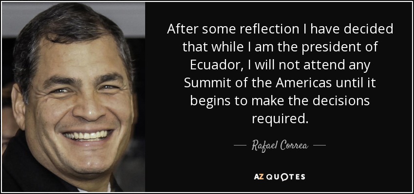 After some reflection I have decided that while I am the president of Ecuador, I will not attend any Summit of the Americas until it begins to make the decisions required. - Rafael Correa