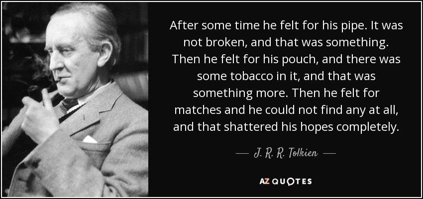 After some time he felt for his pipe. It was not broken, and that was something. Then he felt for his pouch, and there was some tobacco in it, and that was something more. Then he felt for matches and he could not find any at all, and that shattered his hopes completely. - J. R. R. Tolkien