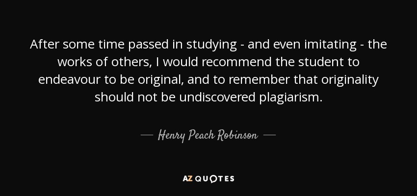 After some time passed in studying - and even imitating - the works of others, I would recommend the student to endeavour to be original, and to remember that originality should not be undiscovered plagiarism. - Henry Peach Robinson