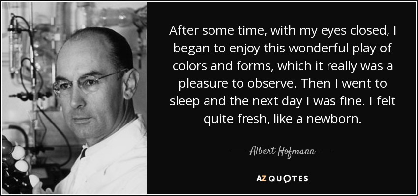After some time, with my eyes closed, I began to enjoy this wonderful play of colors and forms, which it really was a pleasure to observe. Then I went to sleep and the next day I was fine. I felt quite fresh, like a newborn. - Albert Hofmann