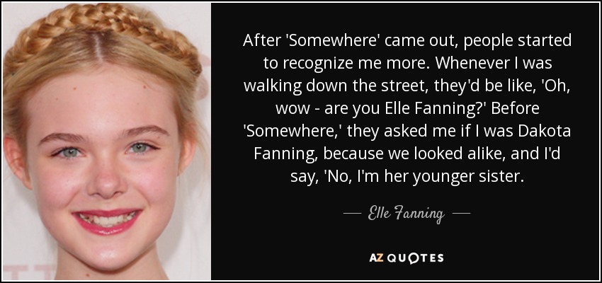 After 'Somewhere' came out, people started to recognize me more. Whenever I was walking down the street, they'd be like, 'Oh, wow - are you Elle Fanning?' Before 'Somewhere,' they asked me if I was Dakota Fanning, because we looked alike, and I'd say, 'No, I'm her younger sister. - Elle Fanning