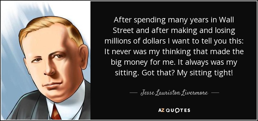 After spending many years in Wall Street and after making and losing millions of dollars I want to tell you this: It never was my thinking that made the big money for me. It always was my sitting. Got that? My sitting tight! - Jesse Lauriston Livermore