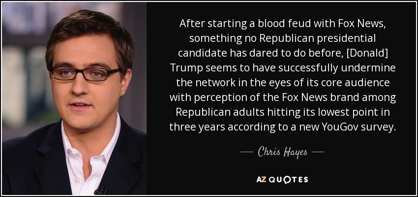 After starting a blood feud with Fox News, something no Republican presidential candidate has dared to do before, [Donald] Trump seems to have successfully undermine the network in the eyes of its core audience with perception of the Fox News brand among Republican adults hitting its lowest point in three years according to a new YouGov survey. - Chris Hayes