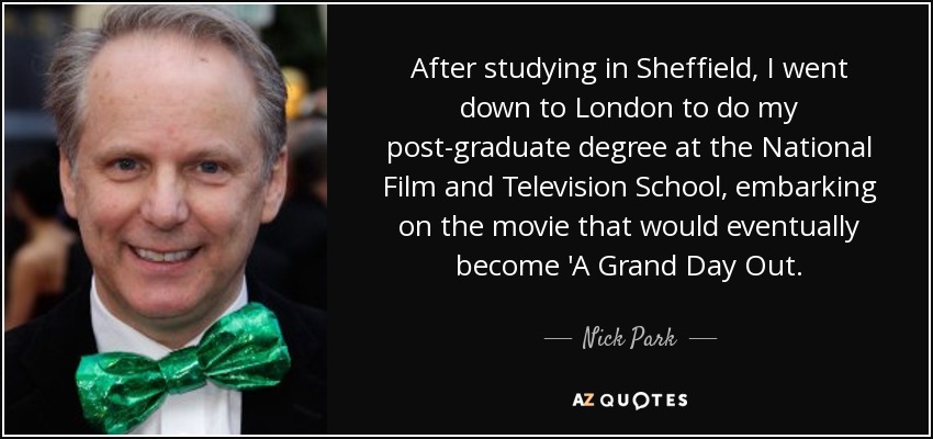 After studying in Sheffield, I went down to London to do my post-graduate degree at the National Film and Television School, embarking on the movie that would eventually become 'A Grand Day Out. - Nick Park