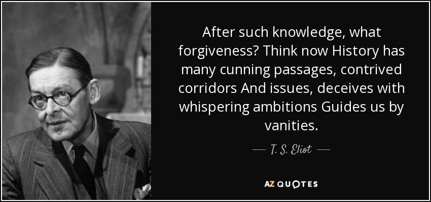 After such knowledge, what forgiveness? Think now History has many cunning passages, contrived corridors And issues, deceives with whispering ambitions Guides us by vanities. - T. S. Eliot