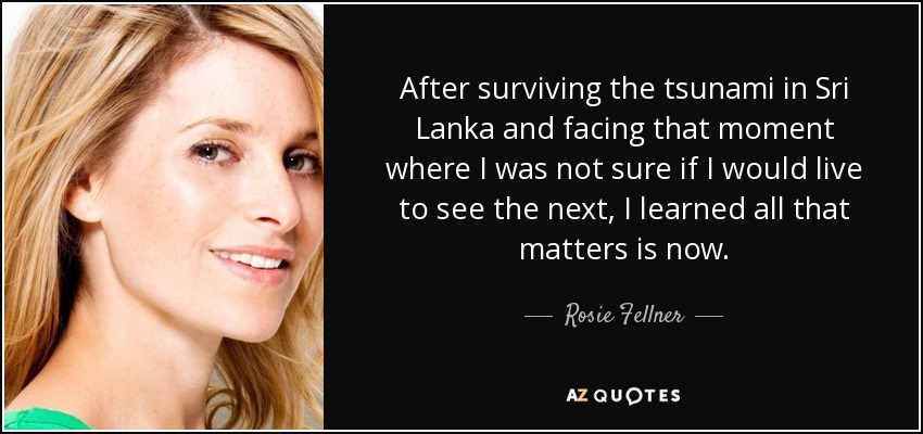 After surviving the tsunami in Sri Lanka and facing that moment where I was not sure if I would live to see the next, I learned all that matters is now. - Rosie Fellner
