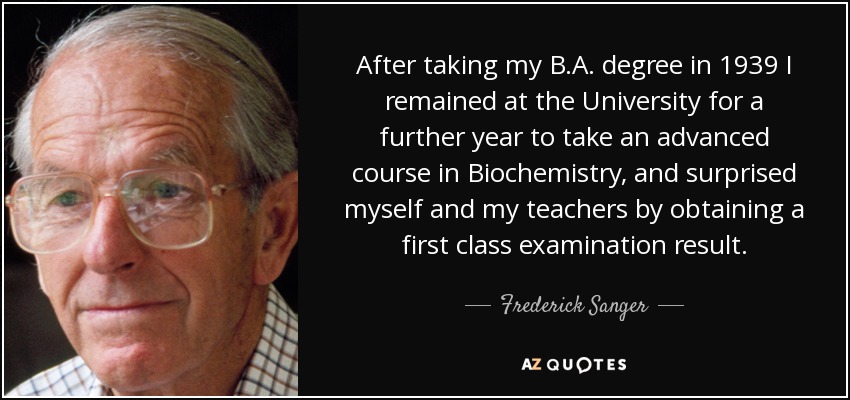 After taking my B.A. degree in 1939 I remained at the University for a further year to take an advanced course in Biochemistry, and surprised myself and my teachers by obtaining a first class examination result. - Frederick Sanger