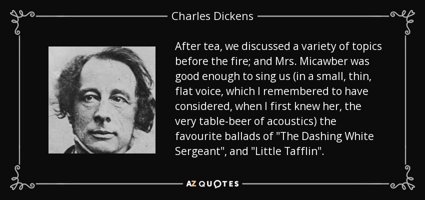 After tea, we discussed a variety of topics before the fire; and Mrs. Micawber was good enough to sing us (in a small, thin, flat voice, which I remembered to have considered, when I first knew her, the very table-beer of acoustics) the favourite ballads of 