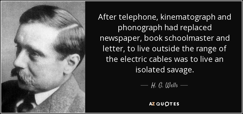After telephone, kinematograph and phonograph had replaced newspaper, book schoolmaster and letter, to live outside the range of the electric cables was to live an isolated savage. - H. G. Wells