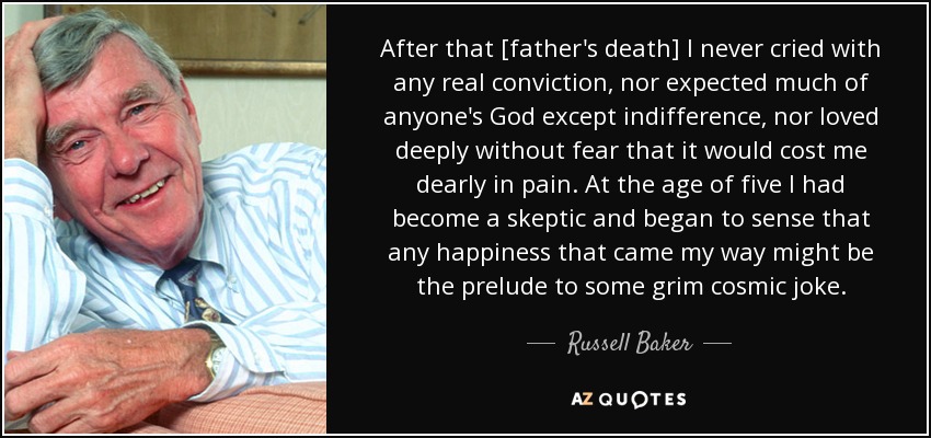 After that [father's death] I never cried with any real conviction, nor expected much of anyone's God except indifference, nor loved deeply without fear that it would cost me dearly in pain. At the age of five I had become a skeptic and began to sense that any happiness that came my way might be the prelude to some grim cosmic joke. - Russell Baker