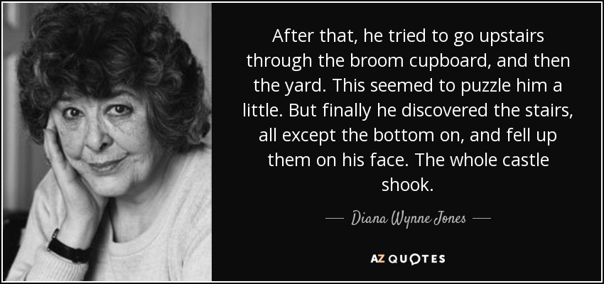 After that, he tried to go upstairs through the broom cupboard, and then the yard. This seemed to puzzle him a little. But finally he discovered the stairs, all except the bottom on, and fell up them on his face. The whole castle shook. - Diana Wynne Jones