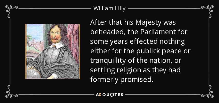 After that his Majesty was beheaded, the Parliament for some years effected nothing either for the publick peace or tranquillity of the nation, or settling religion as they had formerly promised. - William Lilly