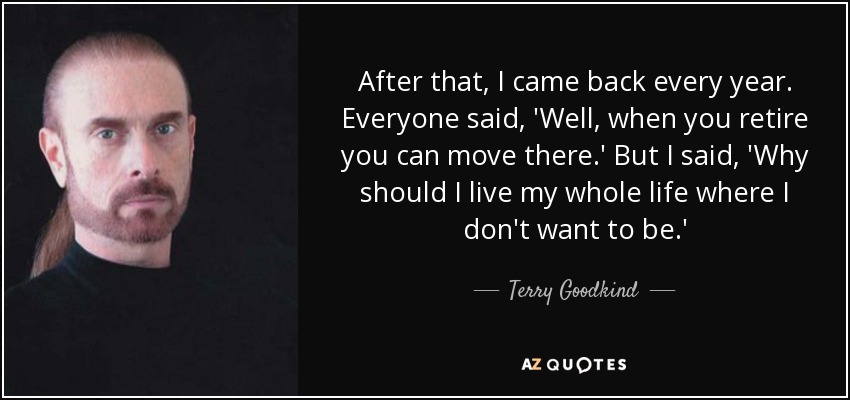 After that, I came back every year. Everyone said, 'Well, when you retire you can move there.' But I said, 'Why should I live my whole life where I don't want to be.' - Terry Goodkind