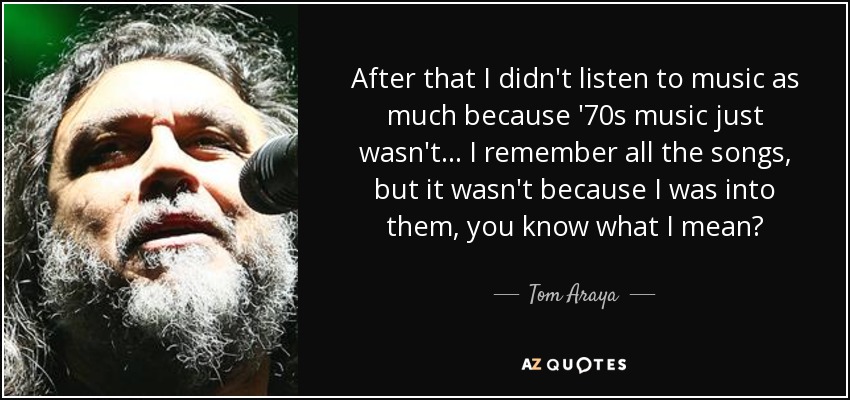 After that I didn't listen to music as much because '70s music just wasn't... I remember all the songs, but it wasn't because I was into them, you know what I mean? - Tom Araya