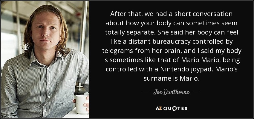 After that, we had a short conversation about how your body can sometimes seem totally separate. She said her body can feel like a distant bureaucracy controlled by telegrams from her brain, and I said my body is sometimes like that of Mario Mario, being controlled with a Nintendo joypad. Mario's surname is Mario. - Joe Dunthorne