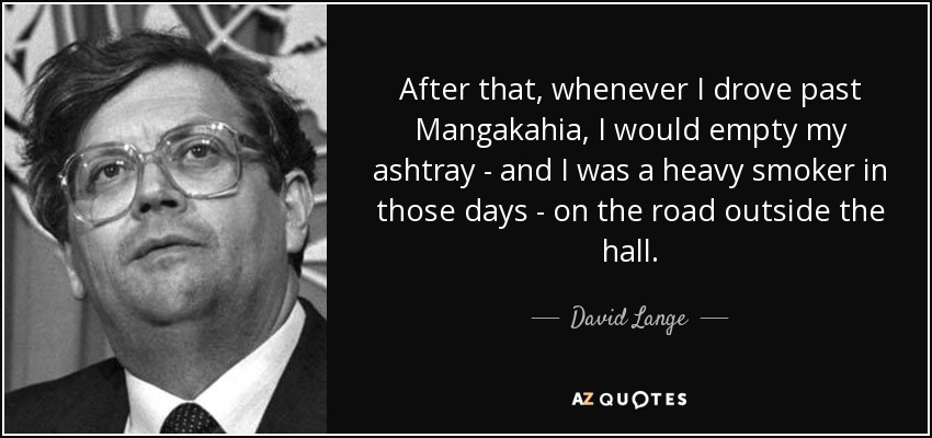 After that, whenever I drove past Mangakahia, I would empty my ashtray - and I was a heavy smoker in those days - on the road outside the hall. - David Lange