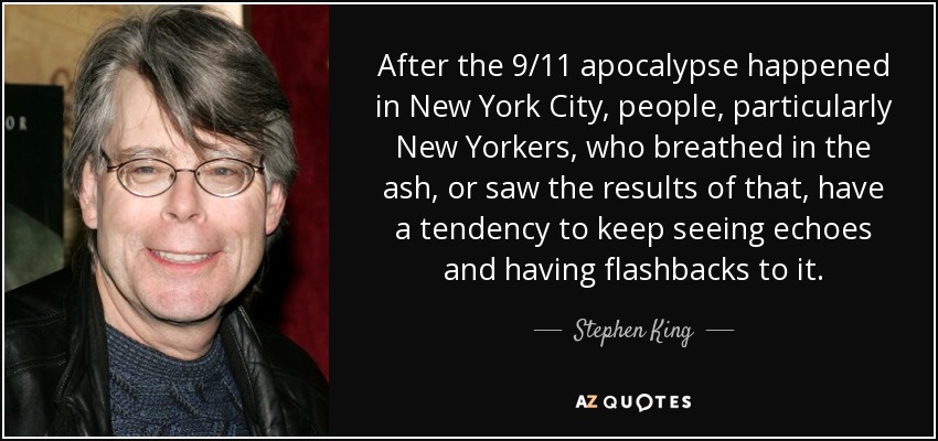 After the 9/11 apocalypse happened in New York City, people, particularly New Yorkers, who breathed in the ash, or saw the results of that, have a tendency to keep seeing echoes and having flashbacks to it. - Stephen King