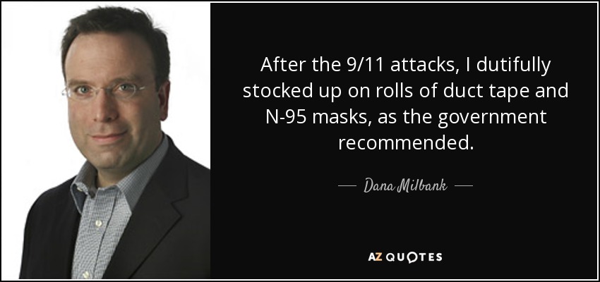 After the 9/11 attacks, I dutifully stocked up on rolls of duct tape and N-95 masks, as the government recommended. - Dana Milbank