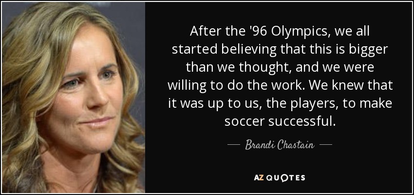 After the '96 Olympics, we all started believing that this is bigger than we thought, and we were willing to do the work. We knew that it was up to us, the players, to make soccer successful. - Brandi Chastain