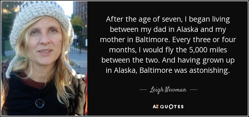 After the age of seven, I began living between my dad in Alaska and my mother in Baltimore. Every three or four months, I would fly the 5,000 miles between the two. And having grown up in Alaska, Baltimore was astonishing. - Leigh Newman