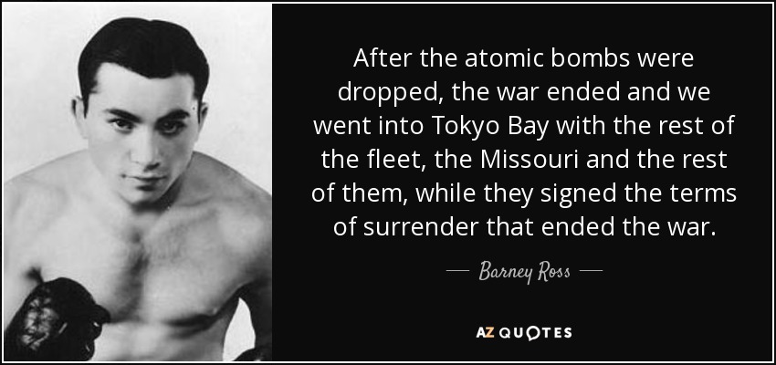 After the atomic bombs were dropped, the war ended and we went into Tokyo Bay with the rest of the fleet, the Missouri and the rest of them, while they signed the terms of surrender that ended the war. - Barney Ross