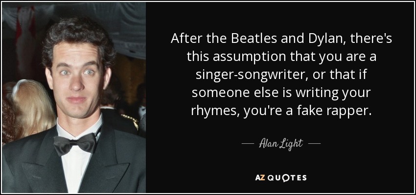 After the Beatles and Dylan, there's this assumption that you are a singer-songwriter, or that if someone else is writing your rhymes, you're a fake rapper. - Alan Light
