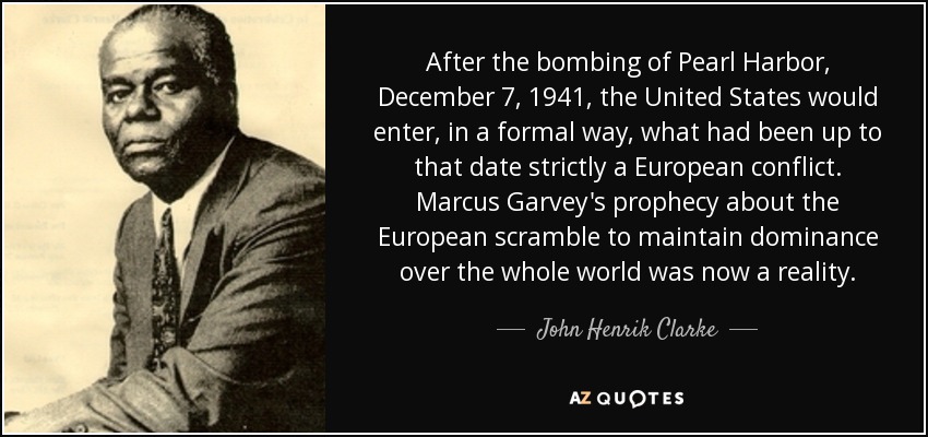 After the bombing of Pearl Harbor, December 7, 1941, the United States would enter, in a formal way, what had been up to that date strictly a European conflict. Marcus Garvey's prophecy about the European scramble to maintain dominance over the whole world was now a reality. - John Henrik Clarke
