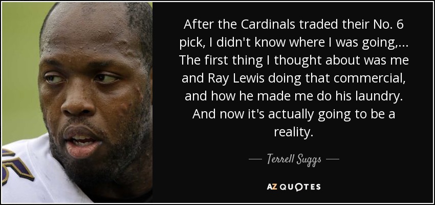 After the Cardinals traded their No. 6 pick, I didn't know where I was going, ... The first thing I thought about was me and Ray Lewis doing that commercial, and how he made me do his laundry. And now it's actually going to be a reality. - Terrell Suggs