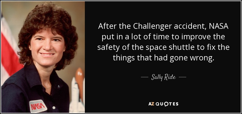 After the Challenger accident, NASA put in a lot of time to improve the safety of the space shuttle to fix the things that had gone wrong. - Sally Ride