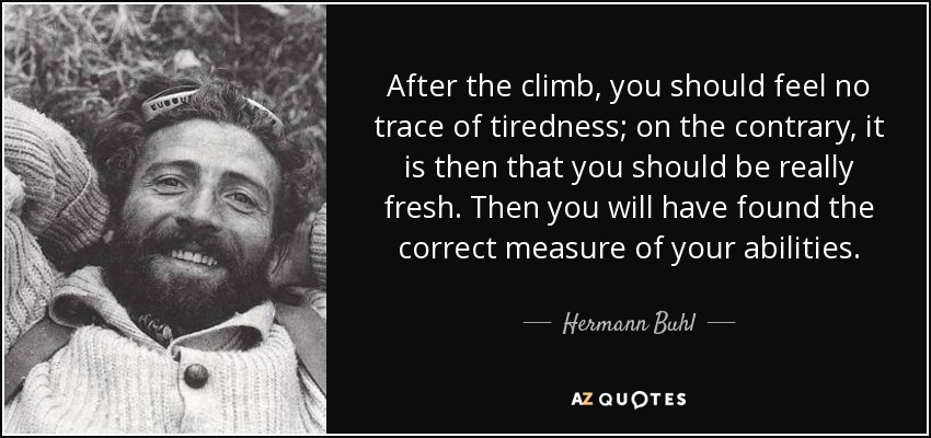 After the climb, you should feel no trace of tiredness; on the contrary, it is then that you should be really fresh. Then you will have found the correct measure of your abilities. - Hermann Buhl