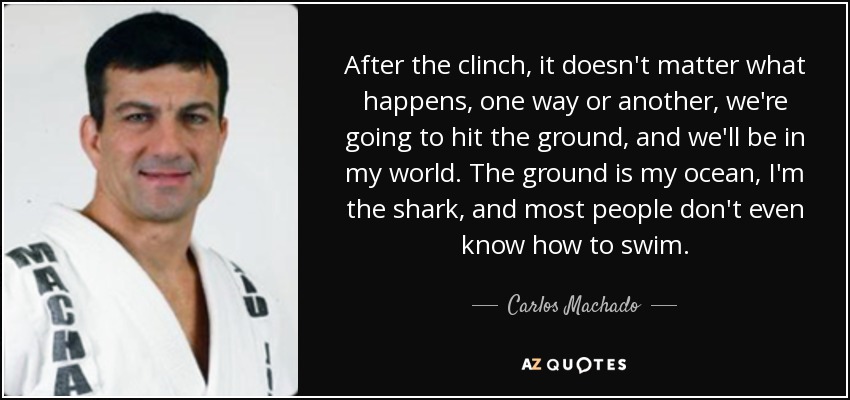 After the clinch, it doesn't matter what happens, one way or another, we're going to hit the ground, and we'll be in my world. The ground is my ocean, I'm the shark, and most people don't even know how to swim. - Carlos Machado